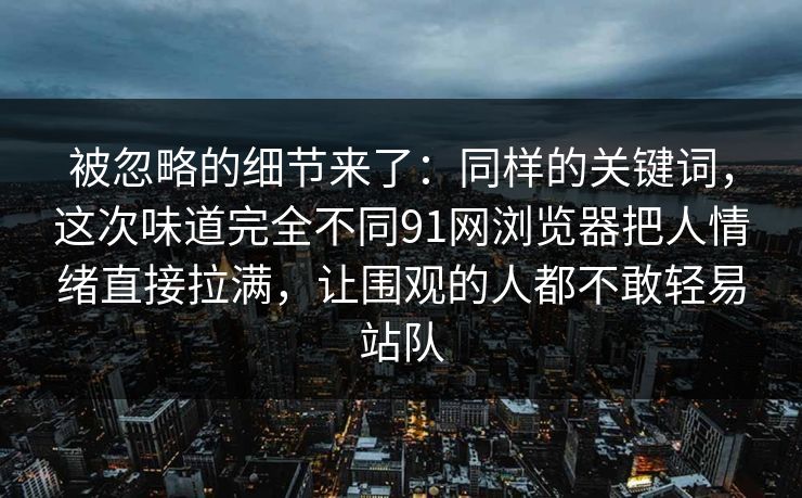 被忽略的细节来了：同样的关键词，这次味道完全不同91网浏览器把人情绪直接拉满，让围观的人都不敢轻易站队