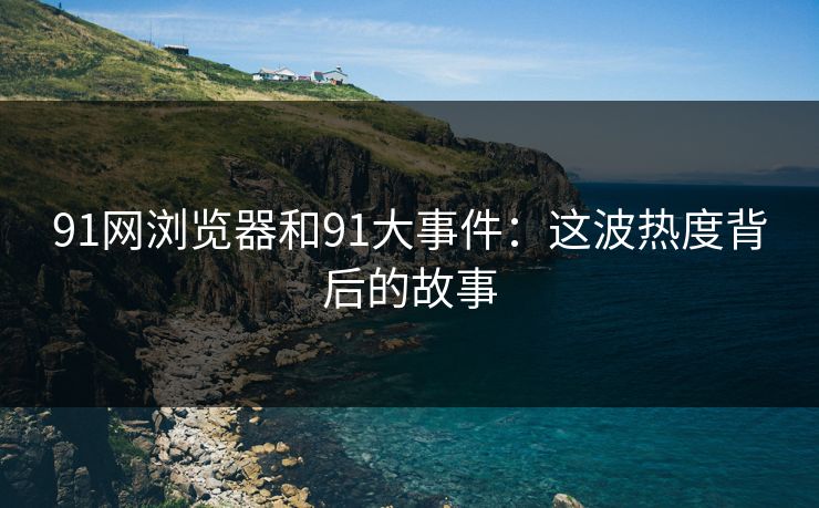 91网浏览器和91大事件：这波热度背后的故事