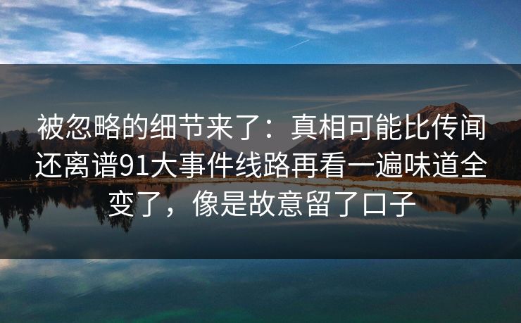 被忽略的细节来了：真相可能比传闻还离谱91大事件线路再看一遍味道全变了，像是故意留了口子
