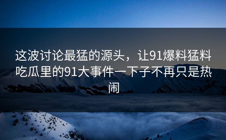这波讨论最猛的源头，让91爆料猛料吃瓜里的91大事件一下子不再只是热闹