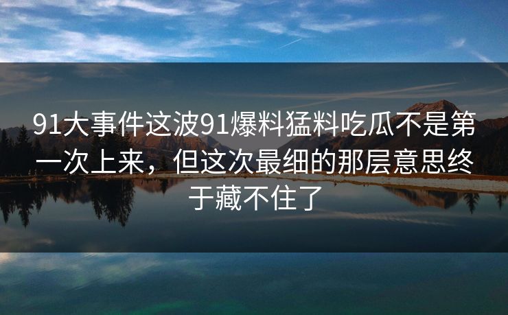91大事件这波91爆料猛料吃瓜不是第一次上来，但这次最细的那层意思终于藏不住了