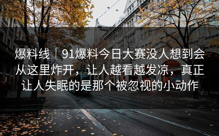 爆料线｜91爆料今日大赛没人想到会从这里炸开，让人越看越发凉，真正让人失眠的是那个被忽视的小动作