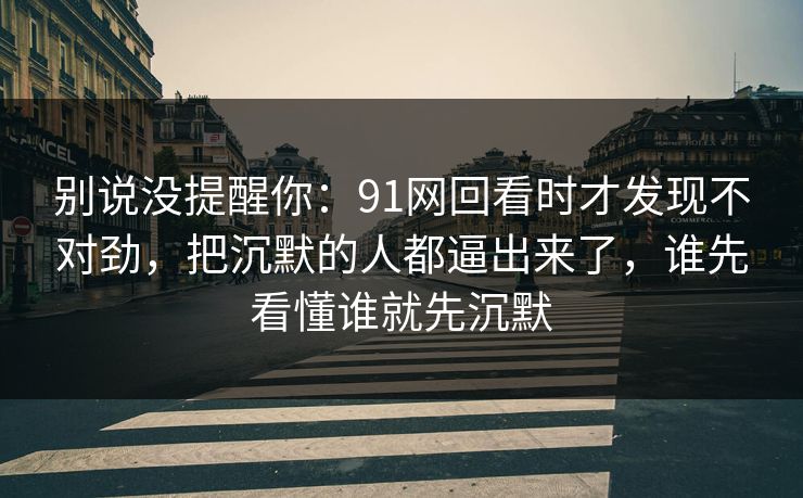 别说没提醒你：91网回看时才发现不对劲，把沉默的人都逼出来了，谁先看懂谁就先沉默