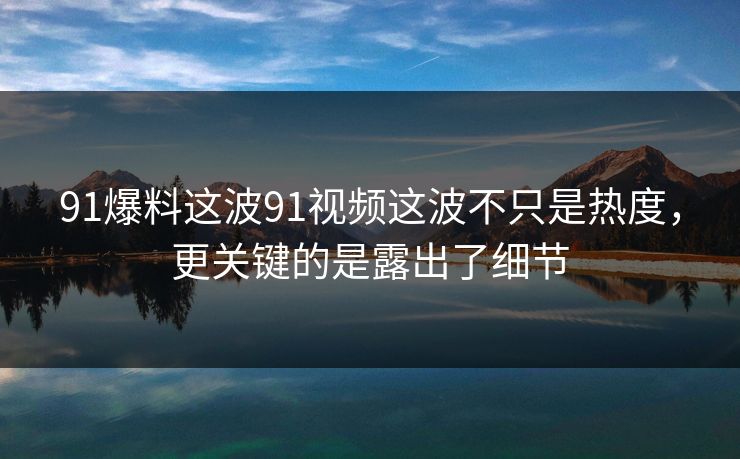 91爆料这波91视频这波不只是热度，更关键的是露出了细节