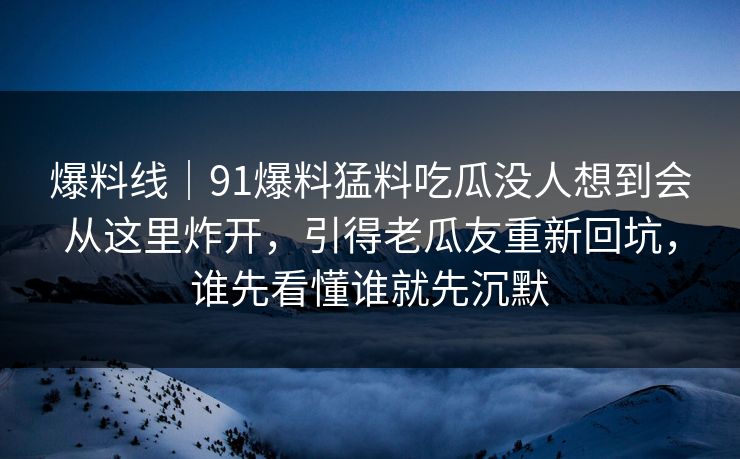 爆料线｜91爆料猛料吃瓜没人想到会从这里炸开，引得老瓜友重新回坑，谁先看懂谁就先沉默