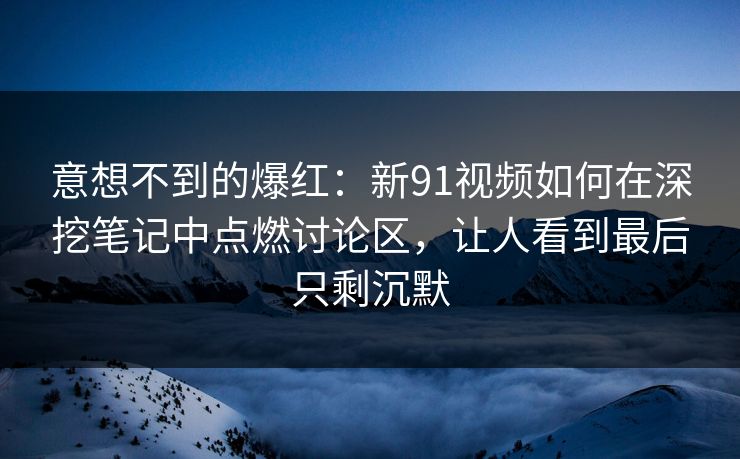 意想不到的爆红：新91视频如何在深挖笔记中点燃讨论区，让人看到最后只剩沉默