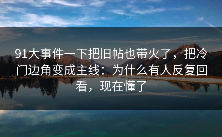 91大事件一下把旧帖也带火了，把冷门边角变成主线：为什么有人反复回看，现在懂了