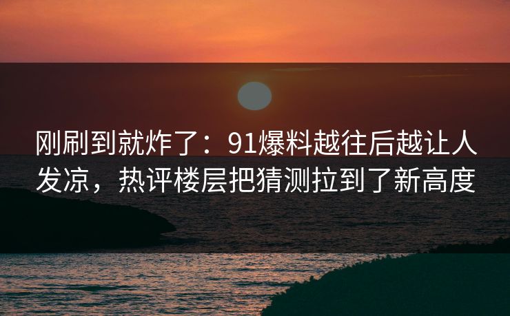 刚刷到就炸了：91爆料越往后越让人发凉，热评楼层把猜测拉到了新高度