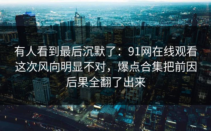 有人看到最后沉默了：91网在线观看这次风向明显不对，爆点合集把前因后果全翻了出来