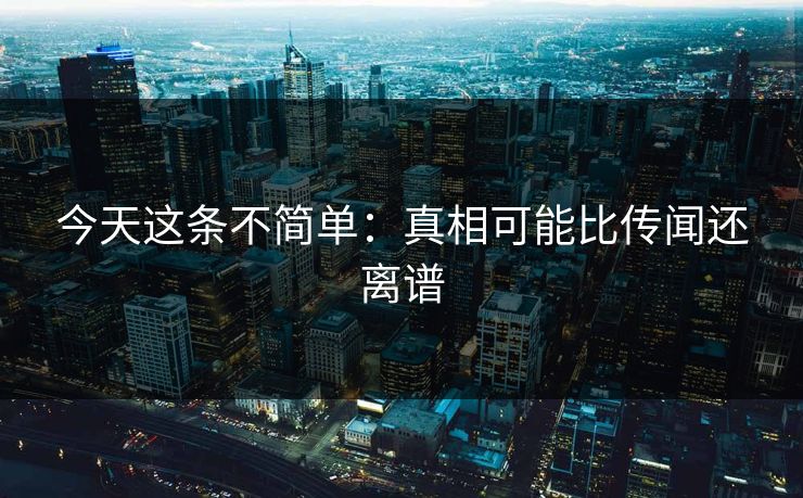 今天这条不简单：真相可能比传闻还离谱