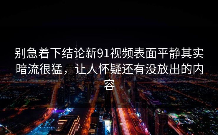 别急着下结论新91视频表面平静其实暗流很猛，让人怀疑还有没放出的内容