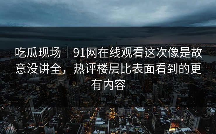 吃瓜现场｜91网在线观看这次像是故意没讲全，热评楼层比表面看到的更有内容