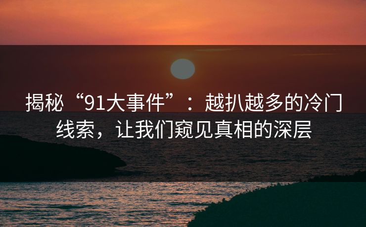 揭秘“91大事件”：越扒越多的冷门线索，让我们窥见真相的深层