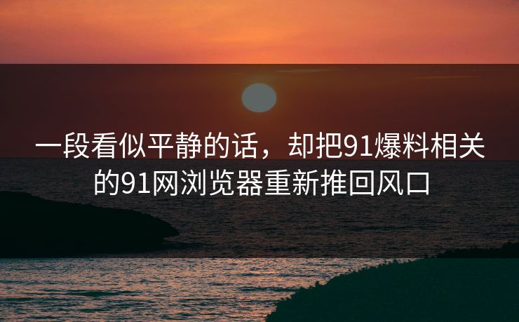 一段看似平静的话，却把91爆料相关的91网浏览器重新推回风口