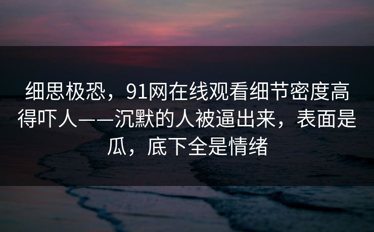 细思极恐，91网在线观看细节密度高得吓人——沉默的人被逼出来，表面是瓜，底下全是情绪