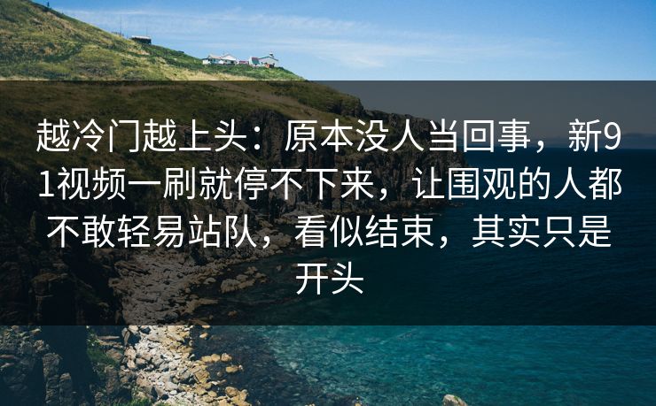 越冷门越上头：原本没人当回事，新91视频一刷就停不下来，让围观的人都不敢轻易站队，看似结束，其实只是开头