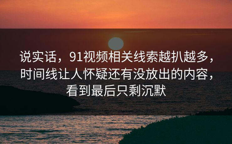 说实话，91视频相关线索越扒越多，时间线让人怀疑还有没放出的内容，看到最后只剩沉默