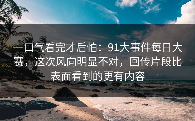 一口气看完才后怕：91大事件每日大赛，这次风向明显不对，回传片段比表面看到的更有内容