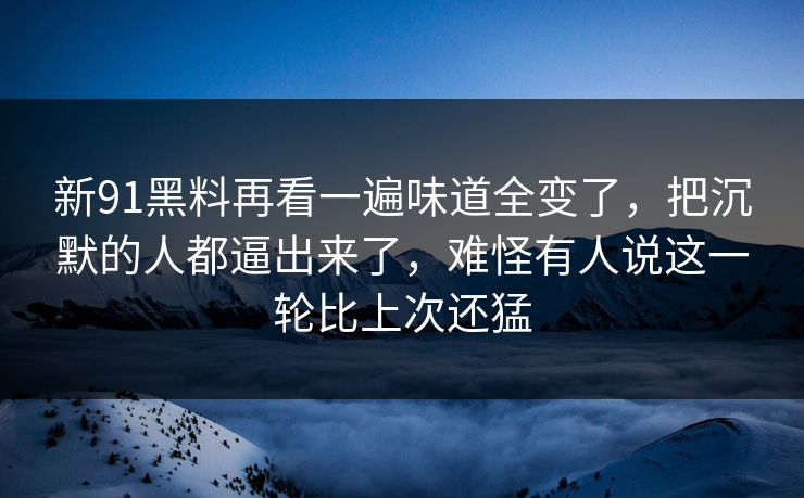 新91黑料再看一遍味道全变了，把沉默的人都逼出来了，难怪有人说这一轮比上次还猛