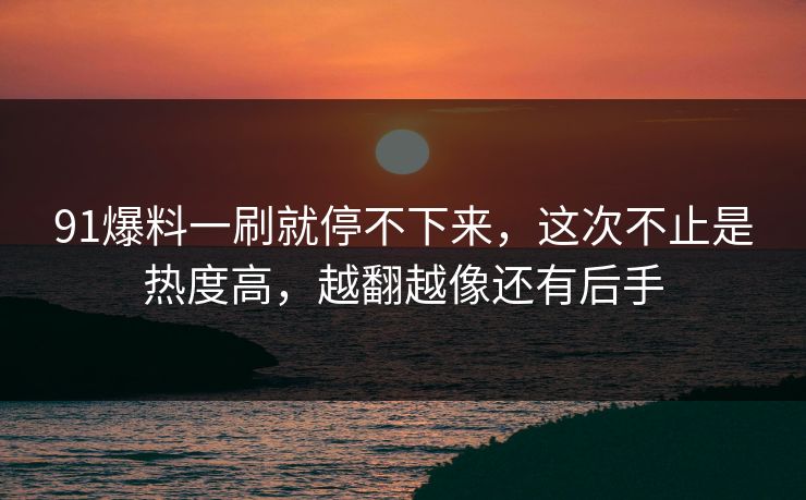 91爆料一刷就停不下来，这次不止是热度高，越翻越像还有后手