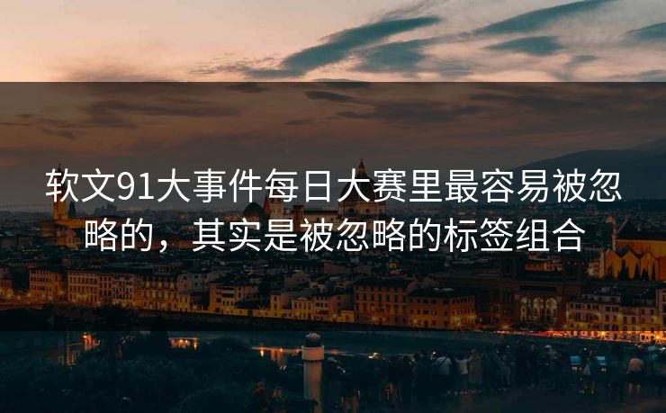 软文91大事件每日大赛里最容易被忽略的，其实是被忽略的标签组合