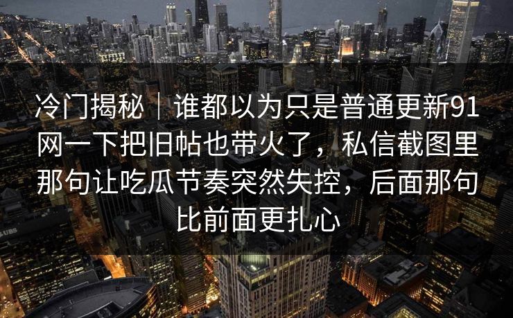 冷门揭秘｜谁都以为只是普通更新91网一下把旧帖也带火了，私信截图里那句让吃瓜节奏突然失控，后面那句比前面更扎心