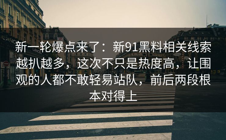 新一轮爆点来了：新91黑料相关线索越扒越多，这次不只是热度高，让围观的人都不敢轻易站队，前后两段根本对得上