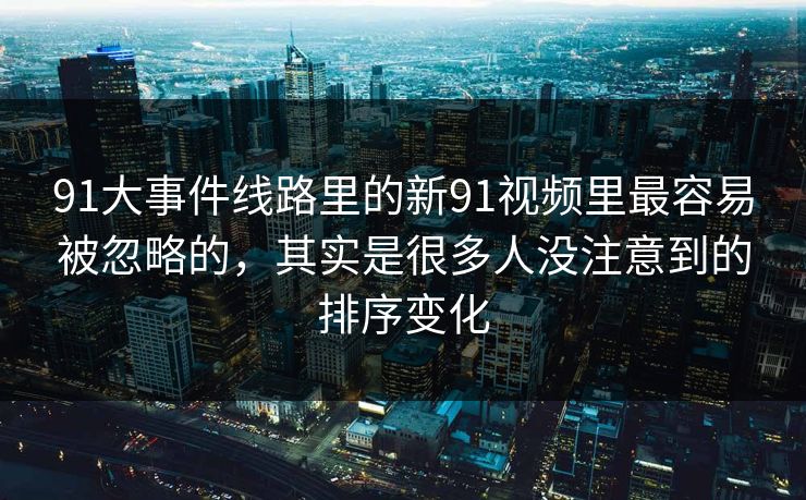 91大事件线路里的新91视频里最容易被忽略的，其实是很多人没注意到的排序变化