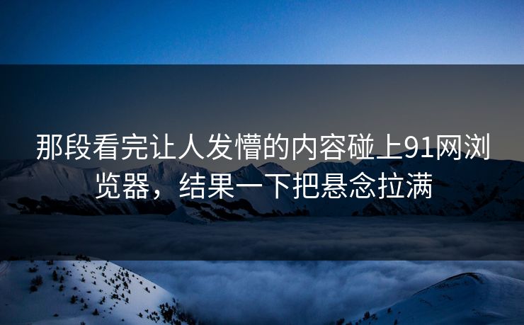 那段看完让人发懵的内容碰上91网浏览器，结果一下把悬念拉满