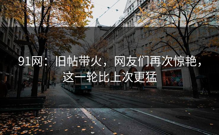 91网：旧帖带火，网友们再次惊艳，这一轮比上次更猛