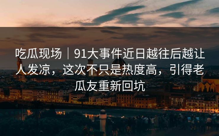 吃瓜现场｜91大事件近日越往后越让人发凉，这次不只是热度高，引得老瓜友重新回坑