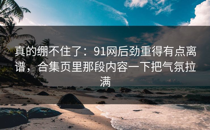 真的绷不住了：91网后劲重得有点离谱，合集页里那段内容一下把气氛拉满