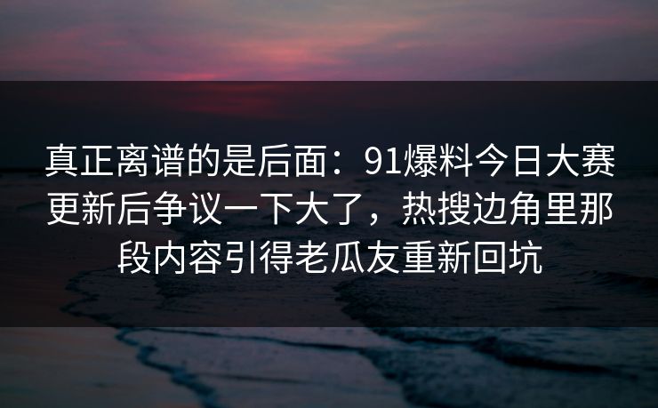 真正离谱的是后面：91爆料今日大赛更新后争议一下大了，热搜边角里那段内容引得老瓜友重新回坑