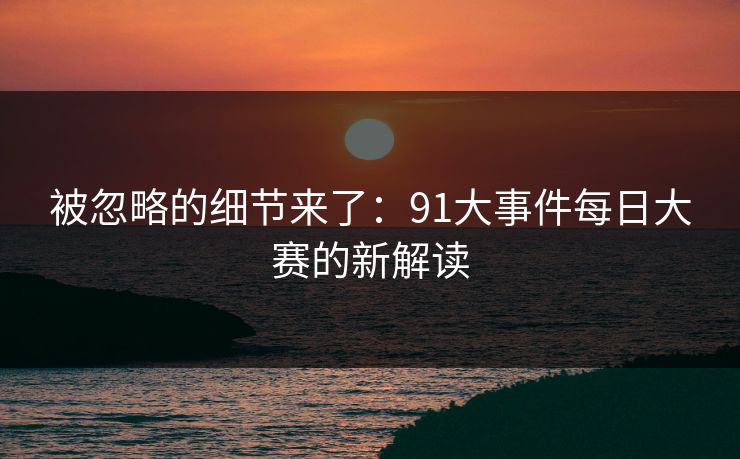 被忽略的细节来了：91大事件每日大赛的新解读