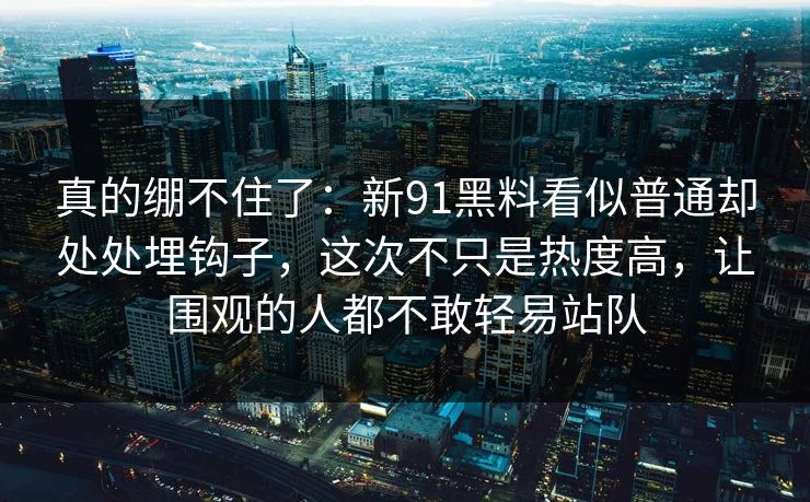 真的绷不住了：新91黑料看似普通却处处埋钩子，这次不只是热度高，让围观的人都不敢轻易站队
