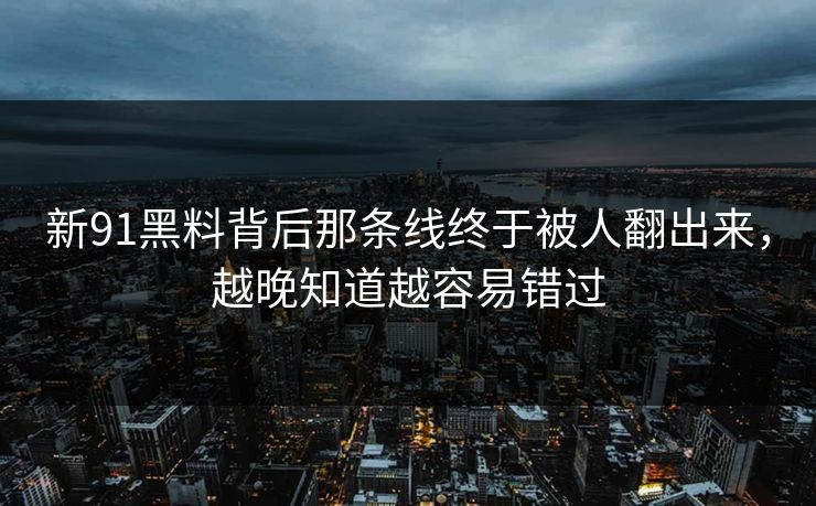 新91黑料背后那条线终于被人翻出来，越晚知道越容易错过