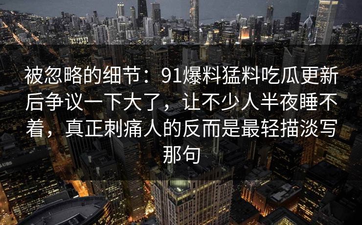 被忽略的细节：91爆料猛料吃瓜更新后争议一下大了，让不少人半夜睡不着，真正刺痛人的反而是最轻描淡写那句