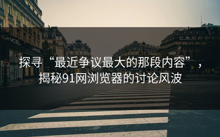 探寻“最近争议最大的那段内容”，揭秘91网浏览器的讨论风波