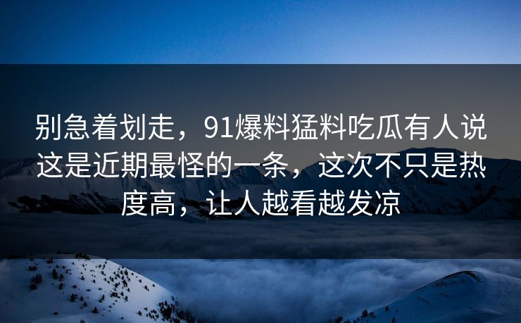 别急着划走，91爆料猛料吃瓜有人说这是近期最怪的一条，这次不只是热度高，让人越看越发凉