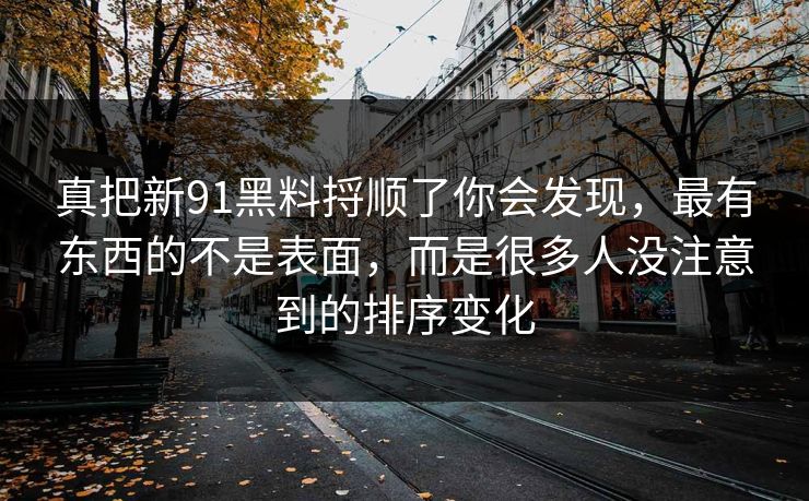 真把新91黑料捋顺了你会发现，最有东西的不是表面，而是很多人没注意到的排序变化
