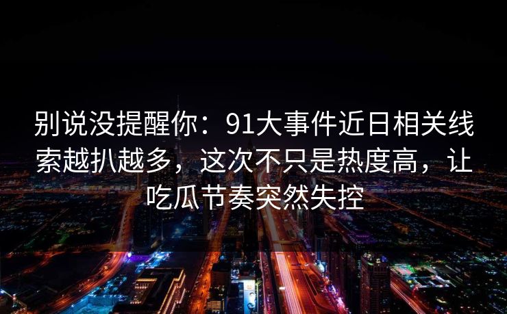 别说没提醒你：91大事件近日相关线索越扒越多，这次不只是热度高，让吃瓜节奏突然失控