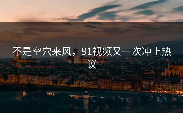 不是空穴来风，91视频又一次冲上热议