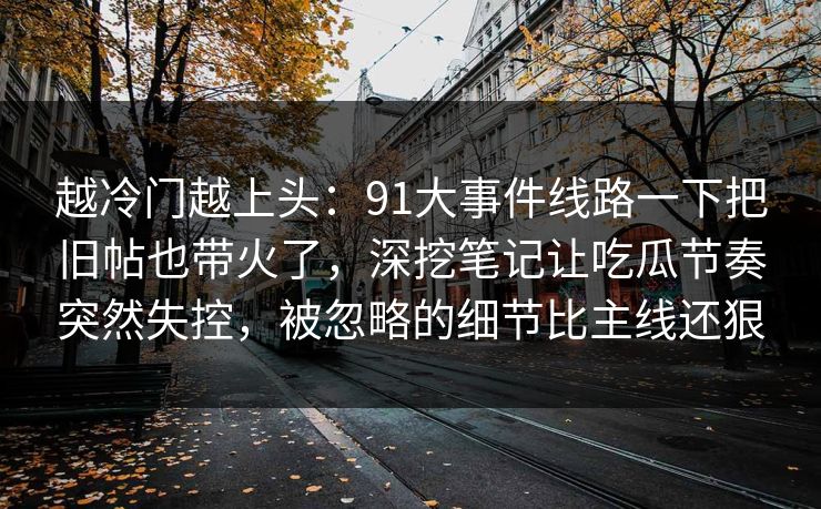 越冷门越上头：91大事件线路一下把旧帖也带火了，深挖笔记让吃瓜节奏突然失控，被忽略的细节比主线还狠