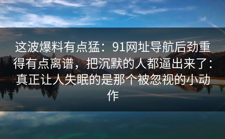 这波爆料有点猛：91网址导航后劲重得有点离谱，把沉默的人都逼出来了：真正让人失眠的是那个被忽视的小动作