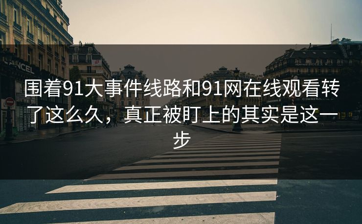 围着91大事件线路和91网在线观看转了这么久，真正被盯上的其实是这一步