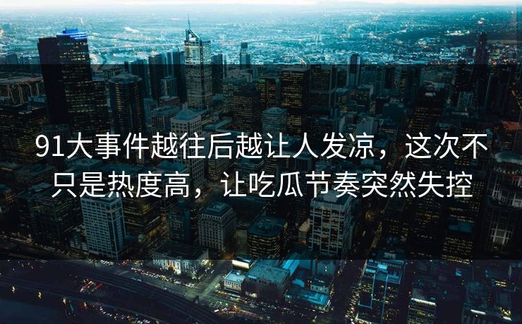 91大事件越往后越让人发凉，这次不只是热度高，让吃瓜节奏突然失控