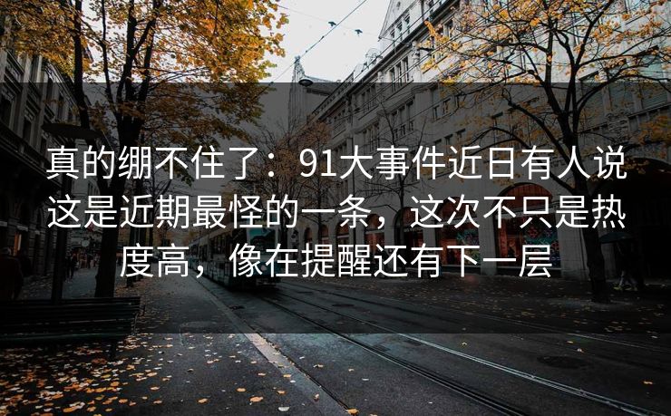 真的绷不住了：91大事件近日有人说这是近期最怪的一条，这次不只是热度高，像在提醒还有下一层