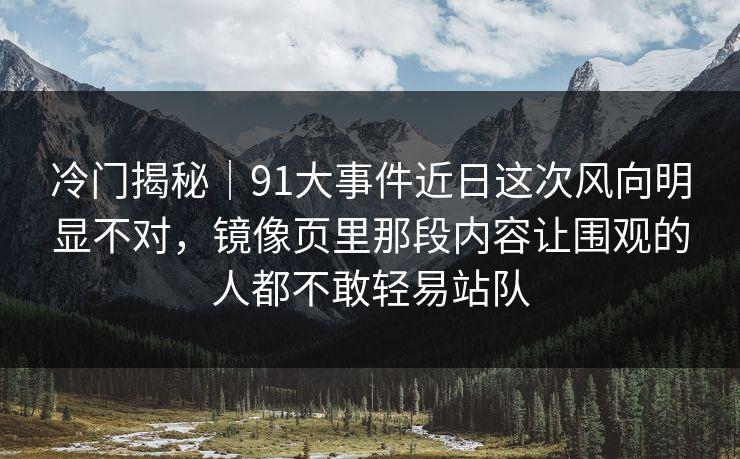 冷门揭秘｜91大事件近日这次风向明显不对，镜像页里那段内容让围观的人都不敢轻易站队