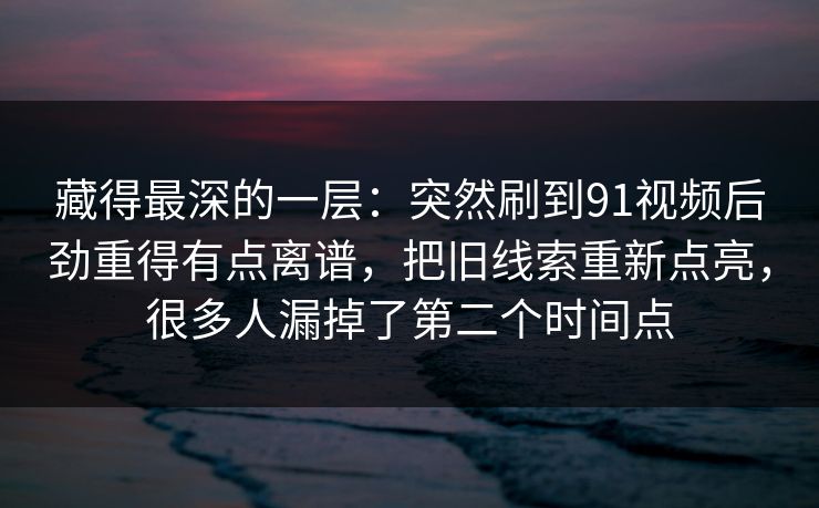 藏得最深的一层：突然刷到91视频后劲重得有点离谱，把旧线索重新点亮，很多人漏掉了第二个时间点