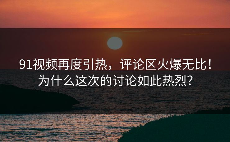 91视频再度引热，评论区火爆无比！为什么这次的讨论如此热烈？